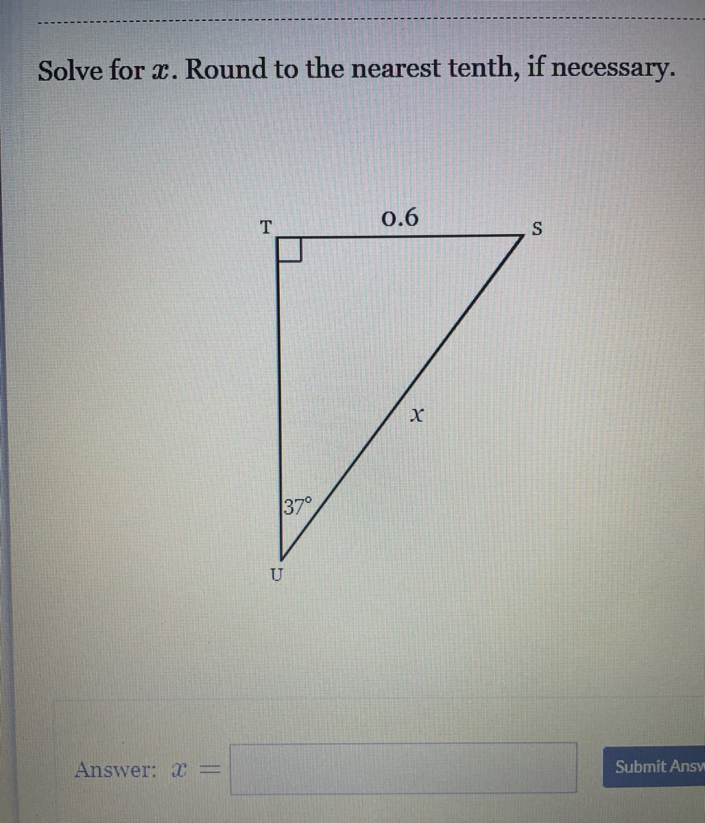 ### Solve for \( x \). Round to the nearest tenth, if necessary.

Below is a diagram of a right triangle \( \triangle TUS \). The triangle has the following properties:

- A right angle at \( T \).
- Side \( TS \) (the side opposite the 37° angle) is 0.6 units long.
- Angle \( \angle UTU \) is 37°.
- The hypotenuse (\( x \)) is opposite angle \( \angle TUS \).

\[
\begin{array}{|c|c|c|}
\hline
\triangle TUS &  \\
\hline
& \quad S \\
& \quad / \| \\
& \quad / \| x \\
& / \ 37^\circ  \\
& T - - - - T & 0.6 \\
\hline
\end{array}
\]

**Problem:**
Determine the length of \( x \) in the diagram provided. 

**Answer:**
\[ x = \boxed{} \] 

After entering your solution, click "Submit Answer" to check your work.