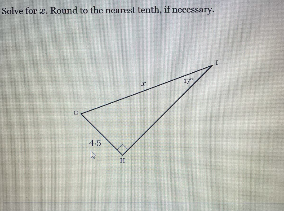 ### Solving for x in a Right Triangle

**Problem Statement:**
Solve for \( x \). Round to the nearest tenth, if necessary.

**Diagram Description:**
A right triangle \( \Delta GHI \) is given with the following attributes:
- \( GH \) = 4.5 units
- \( \angle HGI \) = \( 90^\circ \)
- Side \( x \) is opposite the angle \( \angle GIH = 17^\circ \)

The lengths of the sides and angles are labeled on the triangle as follows:

- \( \angle IHG = 17^\circ \)
- \( GH = 4.5 \) (the side adjacent to the 17° angle)
- \( x \) is the hypotenuse 

Here is how you can solve for \( x \):

**Steps to Solution:**
To solve for \( x \), we can use trigonometric ratios, particularly the cosine function which is defined as:
\[ \cos(\theta) = \frac{\text{Adjacent}}{\text{Hypotenuse}} \]

In this triangle:
- The angle \( \theta = 17^\circ \)
- The adjacent side \( GH = 4.5 \)
- The hypotenuse is \( x \)

Using the cosine function:
\[ \cos(17^\circ) = \frac{4.5}{x} \]

Rearranging to solve for \( x \):
\[ x = \frac{4.5}{\cos(17^\circ)} \]

**Calculation:**

1. Find the cosine of 17 degrees using a calculator.
\[ \cos(17^\circ) \approx 0.9563 \]

2. Plug this value back into the equation:
\[ x = \frac{4.5}{0.9563} \approx 4.7 \]

**Solution:**
\[ x \approx 4.7 \]

Thus, the length of the hypotenuse \( x \) is approximately 4.7 units when rounded to the nearest tenth.