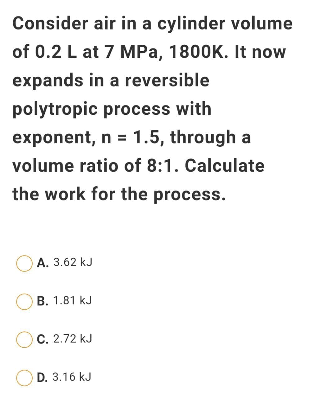 Consider air in a cylinder volume
of 0.2 L at 7 MPa, 1800K. It now
expands in a reversible
polytropic process with
exponent, n = 1.5, through a
volume ratio of 8:1. Calculate
the work for the process.
A. 3.62 kJ
B. 1.81 kJ
C. 2.72 kJ
D. 3.16 kJ
