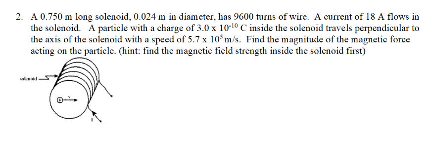 2. A 0.750 m long solenoid, 0.024 m in diameter, has 9600 turns of wire. A current of 18 A flows in
the solenoid. A particle with a charge of 3.0 x 10-10 C inside the solenoid travels perpendicular to
the axis of the solenoid with a speed of 5.7 x 10° m/s. Find the magnitude of the magnetic force
acting on the particle. (hint: find the magnetic field strength inside the solenoid first)
solenoid
