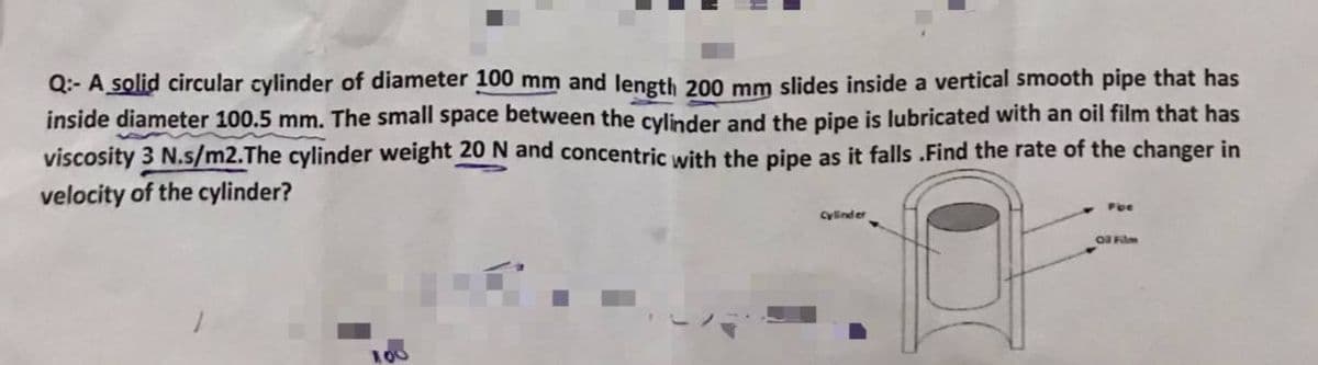 Q:- A solid circular cylinder of diameter 100 mm and length 200 mm slides inside a vertical smooth pipe that has
inside diameter 100.5 mm. The small space between the cylinder and the pipe is lubricated with an oil film that has
viscosity 3 N.s/m2.The cylinder weight 20 N and concentric with the pipe as it falls .Find the rate of the changer in
velocity of the cylinder?
Pbe
Cylinder
O Flm
