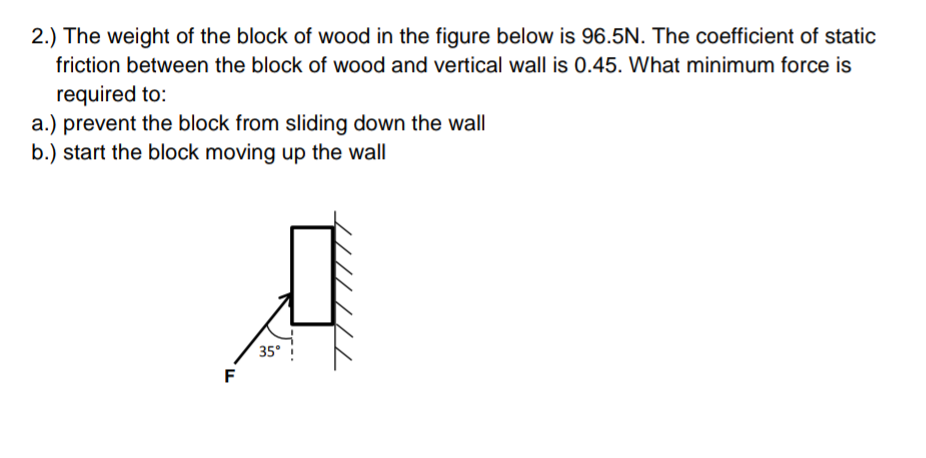 2.) The weight of the block of wood in the figure below is 96.5N. The coefficient of static
friction between the block of wood and vertical wall is 0.45. What minimum force is
required to:
a.) prevent the block from sliding down the wall
b.) start the block moving up the wall
Д
35°
F