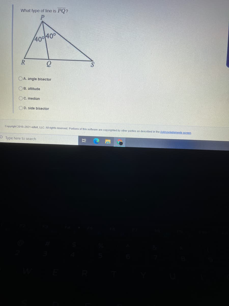 What type of line is PQ?
400(400
R
OA. angle bisector
OB. altitude
OC. median
OD. side bisector
Copyright 2010-2021 edtell, LLC. All rights reserved. Portions of this software are copyrighted by other parties as described in the Acknowledgments screen
Type here to search
