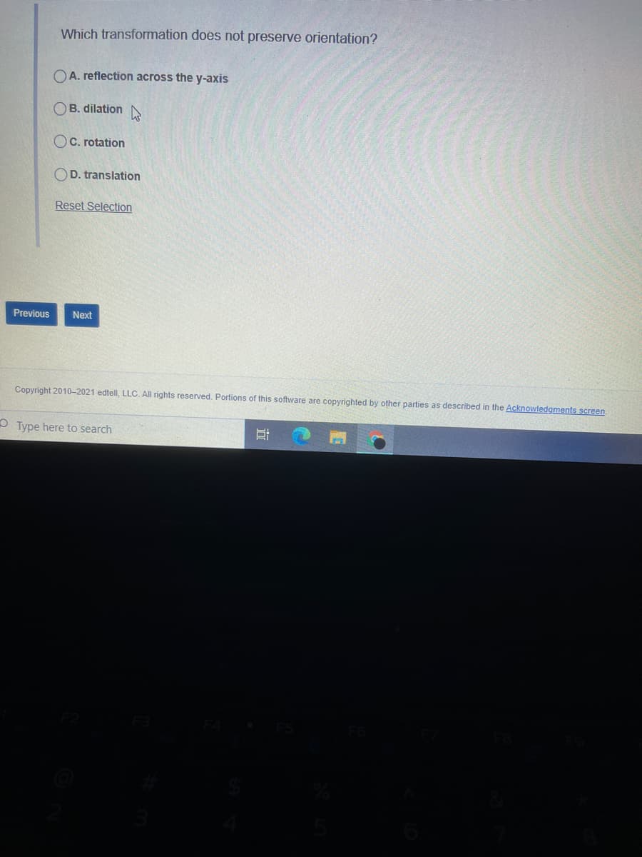 Which transformation does not preserve orientation?
OA. reflection across the y-axis
B. dilation N
OC. rotation
OD. translation
Reset Selection
Previous
Next
Copyright 2010-2021 edtell, LLC. All rights reserved. Portions of this software are copyrighted by other parties as described in the Acknowledgments screen.
O Type here to search
