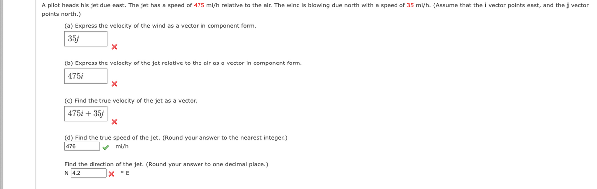 A pilot heads his jet due east. The jet has a speed of 475 mi/h relative to the air. The wind is blowing due north with a speed of 35 mi/h. (Assume that the i vector points east, and thej vector
points north.)
(a) Express the velocity of the wind as a vector in component form.
35j
(b) Express the velocity of the jet relative to the air as a vector in component form.
475i
(c) Find the true velocity of the jet as a vector.
475i + 35j
(d) Find the true speed of the jet. (Round your answer to the nearest integer.)
476
V mi/h
Find the direction of the jet. (Round your answer to one decimal place.)
N 4.2
° E
