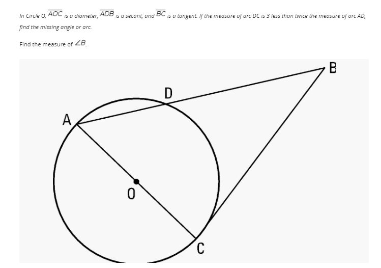 In Circle O,
AOC
is a diameter,
ADB
is a secont, and
BC
is a tangent. If the measure of arc DC is 3 less than twice the measure of orc AD,
find the missing angle or arc.
Find the measure of ZB.
B
A
