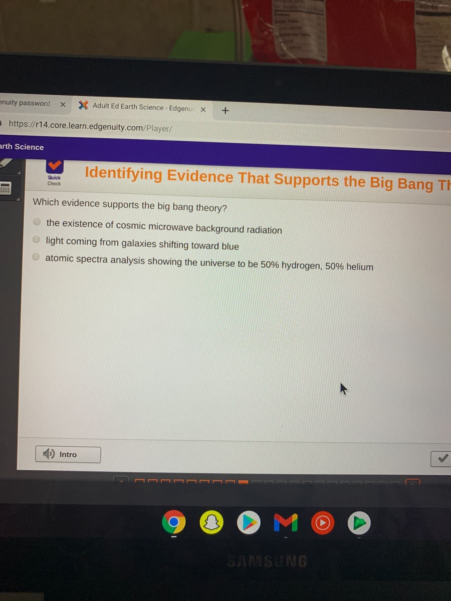 enuity password
X Adult Ed Earth Science - Edgenui x
+
a https://r14.core.learn.edgenuity.com/Player/
arth Science
Identifying Evidence That Supports the Big Bang Th
Quick
Check
Which evidence supports the big bang theory?
O the existence of cosmic microwave background radiation
light coming from galaxies shifting toward blue
atomic spectra analysis showing the universe to be 50% hydrogen, 50% helium
D Intro
OMO
SAMSUNG
C.)

