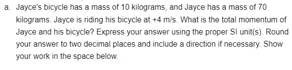 a. Jayce's bicycle has a mass of 10 kilograms, and Jayce has a mass of 70
kilograms. Jayce is riding his bicycle at +4 m/s. What is the total momentum of
Jayce and his bicycle? Express your answer using the proper SI unit(s). Round
your answer to two decimal places and include a direction if necessary. Show
your work in the space below.