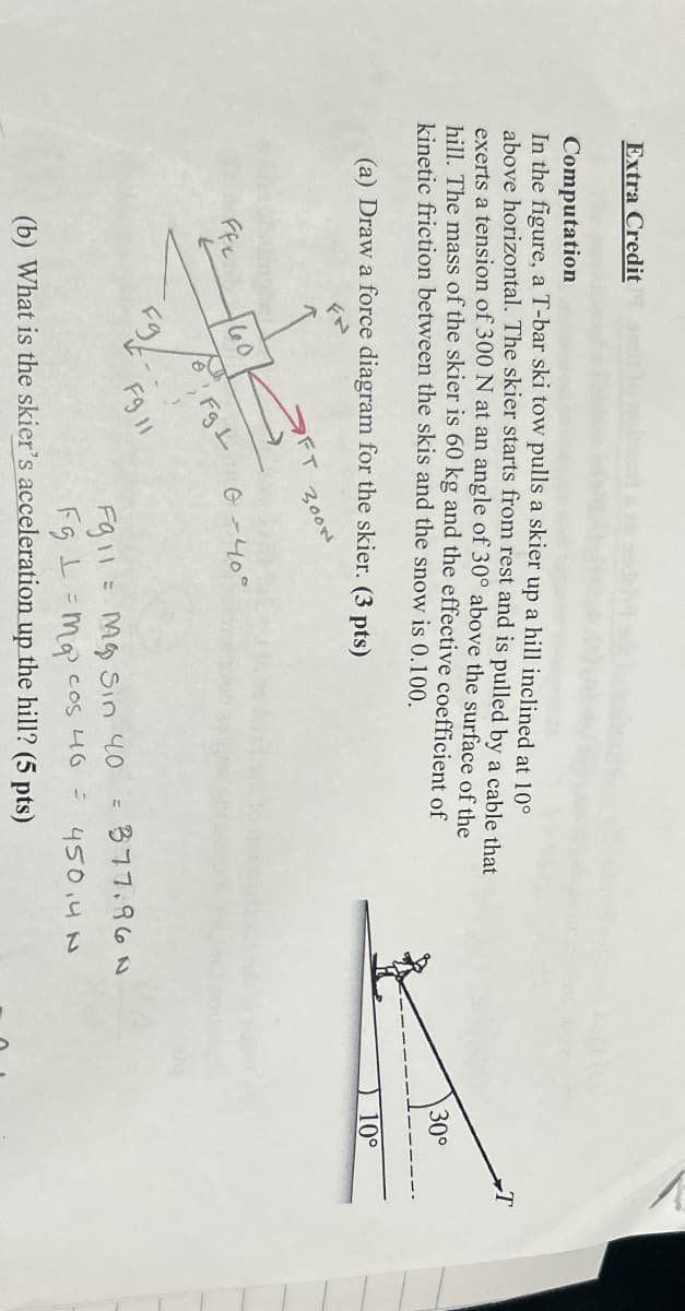 Extra Credit
Computation
In the figure, a T-bar ski tow pulls a skier up a hill inclined at 10°
above horizontal. The skier starts from rest and is pulled by a cable that
exerts a tension of 300 N at an angle of 30° above the surface of the
hill. The mass of the skier is 60 kg and the effective coefficient of
kinetic friction between the skis and the snow is 0.100.
(a) Draw a force diagram for the skier. (3 pts)
FT
3000
30°
10°
Ffx
60
Fg L
0-40°
F9 11
F911
=
(b) What is the skier's acceleration up the hill? (5 pts)
M Sin 40
Fgma cos 46 =
= 377.96N
450.4 N