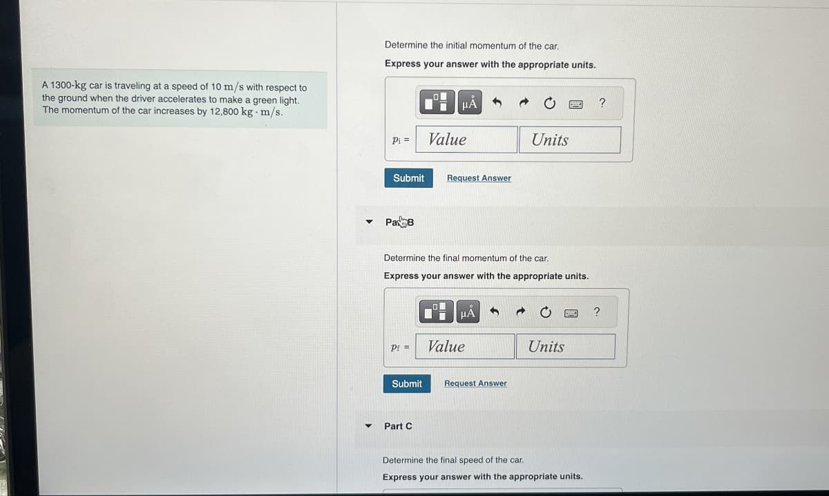 A 1300-kg car is traveling at a speed of 10 m/s with respect to
the ground when the driver accelerates to make a green light.
The momentum of the car increases by 12,800 kg - m/s.
Determine the initial momentum of the car.
Express your answer with the appropriate units.
με
P₁ =
Value
Units
Submit
Request Answer
PaB
Determine the final momentum of the car.
Express your answer with the appropriate units.
ΜΑ
Pf=
Value
Units
Submit
Request Answer
Part C
Determine the final speed of the car.
Express your answer with the appropriate units.
?