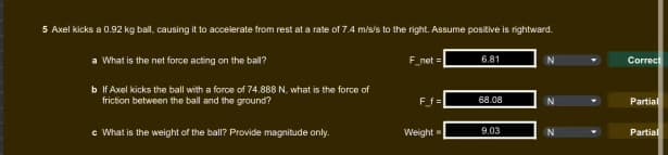 5 Axel kicks a 0.92 kg ball, causing it to accelerate from rest at a rate of 7.4 m/s/s to the right. Assume positive is rightward.
6.81
N
Correct
a What is the net force acting on the ball?
F_net=
b If Axel kicks the ball with a force of 74.888 N, what is the force of
friction between the ball and the ground?
F_f=
68.08
© What is the weight of the ball? Provide magnitude only.
Weight=
9.03
Partial
Partial
