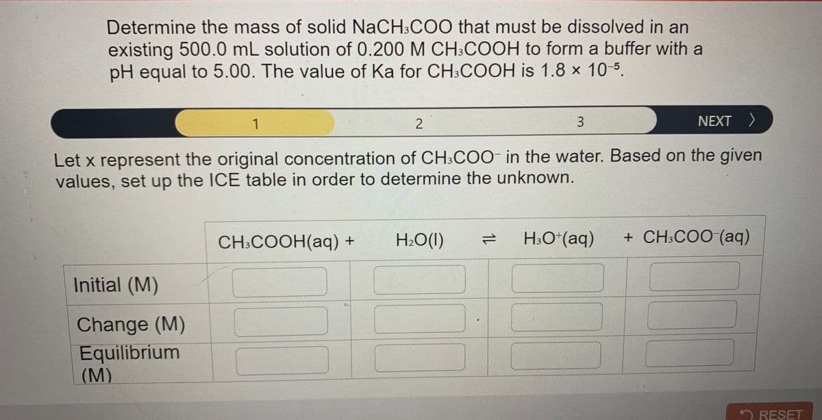 Determine the mass of solid NaCH:CO0 that must be dissolved in an
existing 500.0 mL solution of 0.200 M CH:COOH to form a buffer with a
pH equal to 5.00. The value of Ka for CH;COOH is 1.8 x 10-5.
1
NEXT >
Let x represent the original concentration of CH3CO0 in the water. Based on the given
values, set up the ICE table in order to determine the unknown.
CH:COOH(аq) +
H2O(I)
H3O*(aq)
+ CH:COO (aq)
Initial (M)
Change (M)
Equilibrium
(M)
2 RESET
1L
