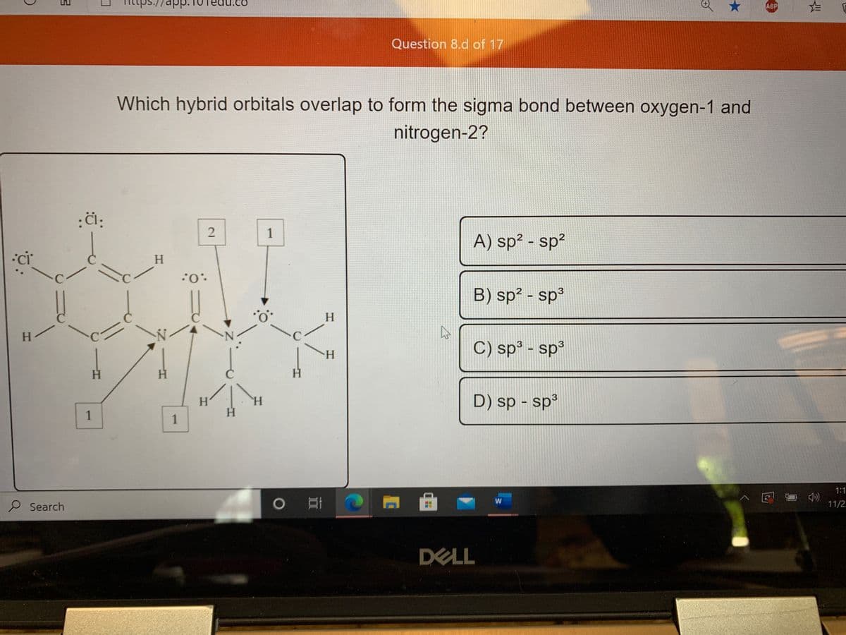 ps./
ap
ABP
Question 8.d of 17
Which hybrid orbitals overlap to form the sigma bond between oxygen-1 and
nitrogen-2?
A) sp² - sp?
H.
.0:
B) sp? - sp
3
H.
H.
C.
C) sp³ - sp³
H.
H.
H.
H.
H.
H.
D) sp - sp³
1
H.
1
1:1
P Search
) 耳
^ E - 4)
11/2.
DELL
1.
2.
