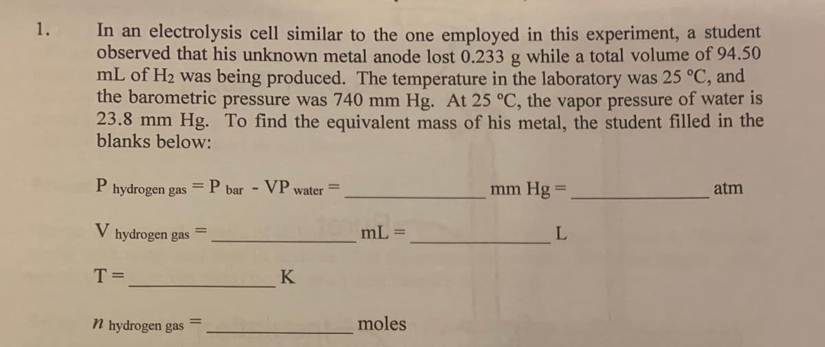 1.
In an electrolysis cell similar to the one employed in this experiment, a student
observed that his unknown metal anode lost 0.233 g while a total volume of 94.50
mL of H2 was being produced. The temperature in the laboratory was 25 °C, and
the barometric pressure was 740 mm Hg. At 25 °C, the vapor pressure of water is
23.8 mm Hg. To find the equivalent mass of his metal, the student filled in the
blanks below:
P hydrogen gas =P
bar - VP water
mm Hg =
atm
%3D
%3D
V hydrogen gas
mL =
L
T =
K
n hydrogen gas
moles
