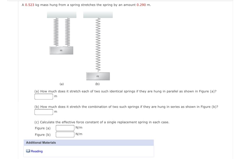 A 0.523 kg mass hung from a spring stretches the spring by an amount 0.290 m.
(a)
(b)
(a) How much does it stretch each of two such identical springs if they are hung in parallel as shown in Figure (a)?
m
(b) How much does it stretch the combination of two such springs if they are hung in series as shown in Figure (b)?
m
(c) Calculate the effective force constant of a single replacement spring in each case.
Figure (a)
|N/m
Figure (b)
N/m
Additional Materials
Reading
