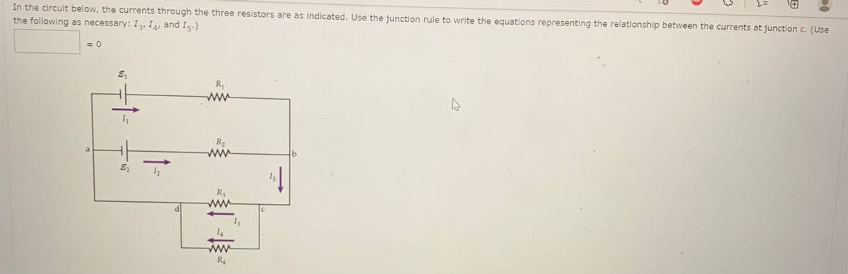 In the circuit below, the currents through the three resistors are as indicated. Use the junction rule to write the equations representing the relationship between the currents at junction c. (Use
the following as necessary: I3, I 4, and I5.)
= 0
R
· R2
ww
12
I5
R3
R4
田
