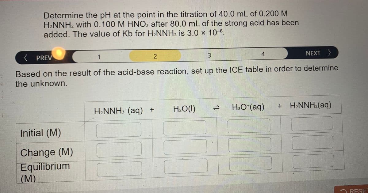 Determine the pH at the point in the titration of 40.0 mL of 0.200 M
H2NNH2 with 0.100 M HNO: after 80.0 mL of the strong acid has been
added. The value of Kb for H2NNH2 is 3.0 x 10 6,
NEXT >
K PREV
1
Based on the result of the acid-base reaction, set up the ICE table in order to determine
the unknown.
H2O(I)
1L
H:O*(aq)
+ H¿NNH2(aq)
H2NNH3*(aq) +
Initial (M)
Change (M)
Equilibrium
(M)
RESET
3.
