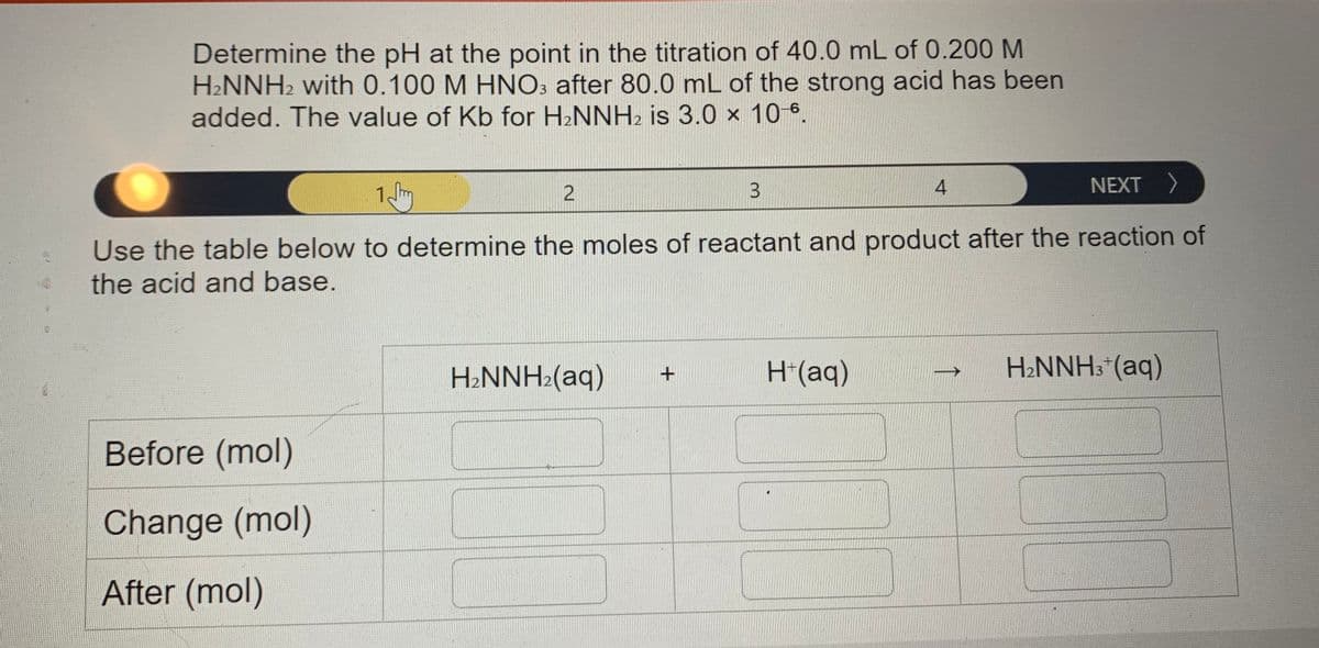 Determine the pH at the point in the titration of 40.0 mL of 0.200 M
H2NNH2 with 0.100 M HNO: after 80.0 mL of the strong acid has been
added. The value of Kb for H2NNH2 is 3.0 x 106.
3.
4
NEXT >
Use the table below to determine the moles of reactant and product after the reaction of
the acid and base.
H2NNH:(aq)
H(aq)
H2NNH3*(aq)
->
Before (mol)
Change (mol)
After (mol)
↑
