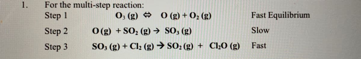 For the multi-step reaction:
Step 1
1.
0; (g) 0 (g) + O2 (g)
Fast Equilibrium
Step 2
O (g) +SO2 (g) → SO; (g)
Slow
Step 3
SO; (g) + Cl2 (g) → SO2 (g) + C20 (g) Fast
