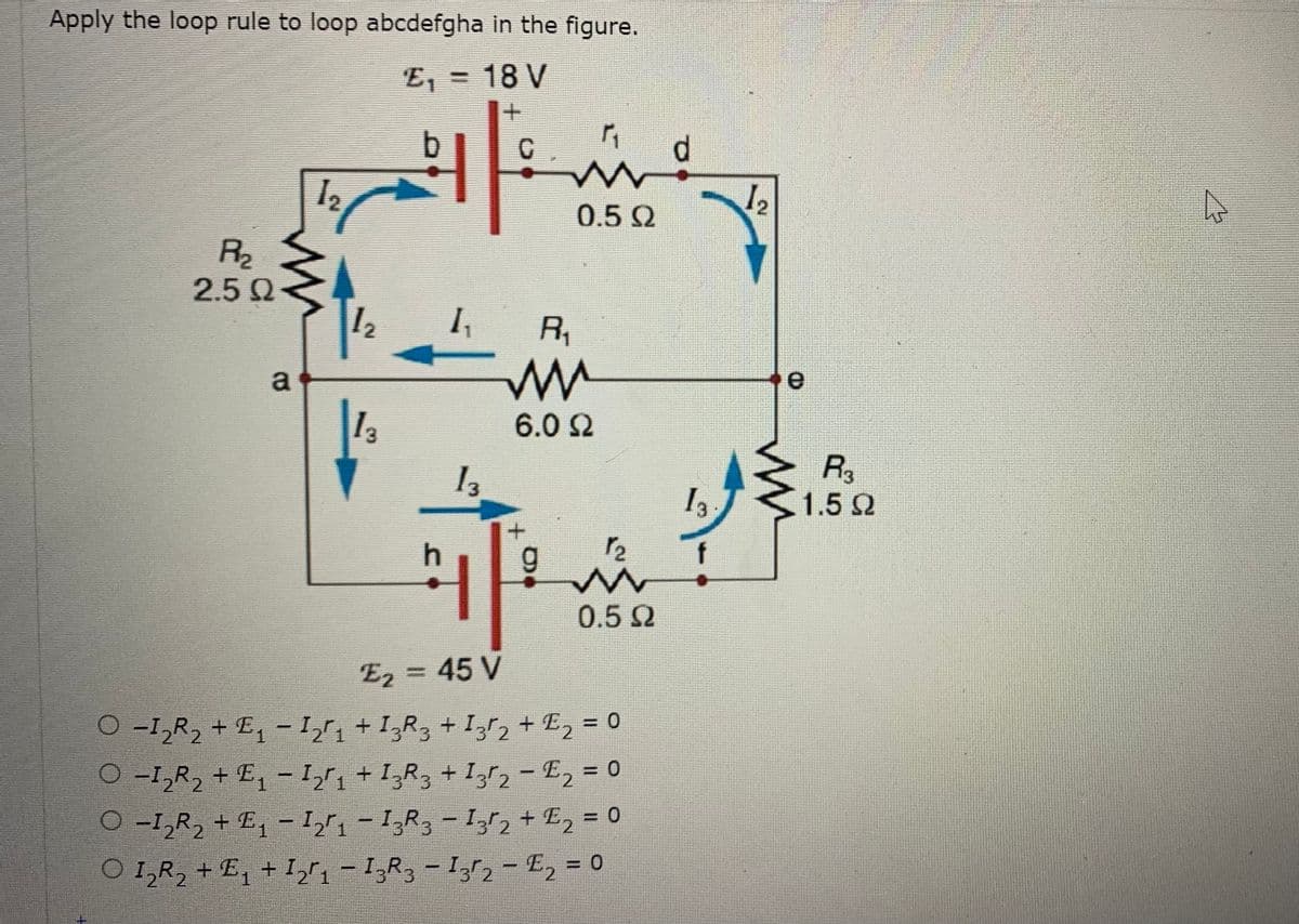 Apply the loop rule to loop abcdefgha in the figure.
E, =
=D18 V
d.
12
0.5 2
R2
2.5 Q
12
R,
a
13
6.0 2
I3
R
1.5 2
0.5 2
E2 = 45 V
%3D
O -1,R, + E, -I1 + I;R3 + I3r2+ E2 = 0
O -I,R, + E, - I,r, + I,R3 + I,r2 - E2 = 0
O -I,R, + E, - I,r, - I,R3 - I,r2 + E2 = 0
O I,R, +E, + Ir, - 1,R, - Ir, - E, = 0
%3D
%3D
%3D
