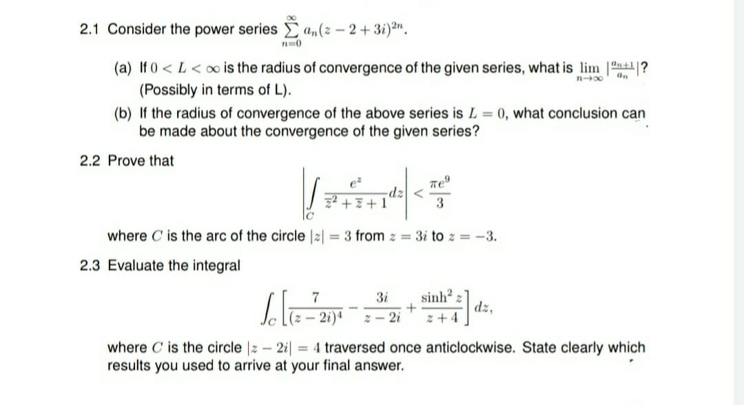 2.1 Consider the power series a„(z – 2+ 3i)2".
(a) If 0 < L< oo is the radius of convergence of the given series, what is lim 1n+?
an
(Possibly in terms of L).
(b) If the radius of convergence of the above series is L = 0, what conclusion can
be made about the convergence of the given series?
2.2 Prove that
e
-dz
z2 + 7+1
3
where C is the arc of the circle |2| = 3 from z = 3i to z = -3.
2.3 Evaluate the integral
7
3i
sinh?
(z – 2i)4
dz,
z + 4
- 2i
where C is the circle |z – 2i||
results you used to arrive at your final answer.
= 4 traversed once anticlockwise. State clearly which
