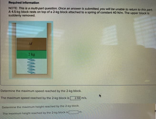 Required information
NOTE: This is a multi-part question. Once an answer is submitted, you will be unable to return to this part.
A 4.5-kg block rests on top of a 2-kg block attached to a spring of constant 40 N/m. The upper block is
suddenly removed.
M
2 kg
www
Determine the maximum speed reached by the 2-kg block.
The maximum speed reached by the 2-kg block is 2.59 m/s.
Determine the maximum height reached by the 2-kg block.
The maximum height reached by the 2-kg block is
m.
*
www