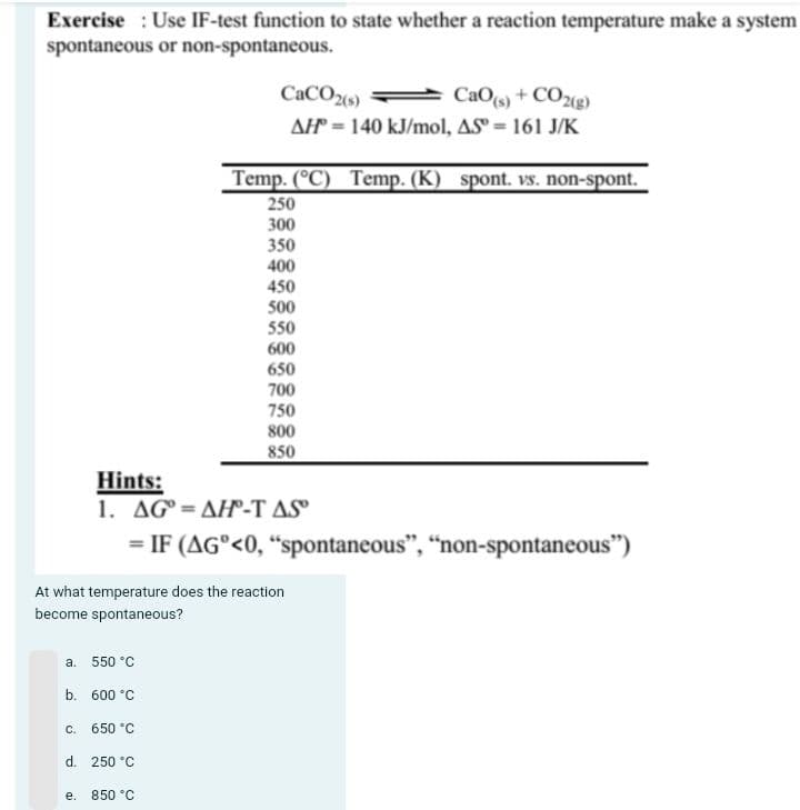 Exercise Use IF-test function to state whether a reaction temperature make a system
spontaneous or non-spontaneous.
a. 550 °C
b. 600 °C
650 °C
C.
At what temperature does the reaction
become spontaneous?
d. 250 °C
e.
CaCO2(s)
CaO(s) + CO2(g)
AH 140 kJ/mol, AS = 161 J/K
Hints:
1. AGAH-T AS
= IF (AG°<0, "spontaneous", "non-spontaneous")
Temp. (°C) Temp. (K) spont. vs. non-spont.
250
300
350
400
450
500
550
600
850 °C
650
700
750
800
850