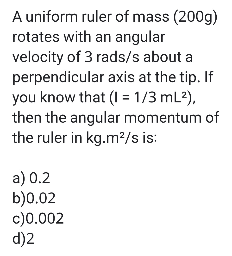 A uniform ruler of mass (200g)
rotates with an angular
velocity of 3 rads/s about a
perpendicular axis at the tip. If
you know that (1 = 1/3 mL²),
then the angular momentum of
the ruler in kg.m²/s is:
a) 0.2
b)0.02
c)0.002
d)2