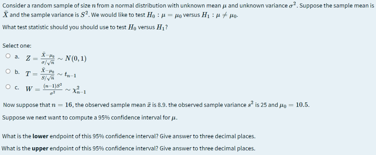 Consider a random sample of size n from a normal distribution with unknown mean u and unknown variance o?. Suppose the sample mean is
X and the sample variance is S?. We would like to test Ho : µ = µo versus H1 : µ + µo.
What test statistic should you should use to test Ho versus H1?
Select one:
X-
O a. Z=
N(0, 1)
O b. T =
tn-1
O c. W =
(n-1)s2
Xn-1
Now suppose that n = 16, the observed sample mean a is 8.9. the observed sample variance s is 25 and Ho = 10.5.
Suppose we next want to compute a 95% confidence interval for u.
What is the lower endpoint of this 95% confidence interval? Give answer to three decimal places.
What is the upper endpoint of this 95% confidence interval? Give answer to three decimal places.
