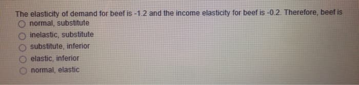 The elasticity of demand for beef is -1.2 and the income elasticity for beef is -0.2. Therefore, beef is
O normal, substitute
inelastic, substitute
substitute, inferior
elastic, inferior
normal, elastic