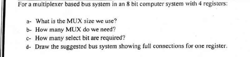 For a multiplexer based bus system in an 8 bit computer system with 4 registers:
a- What is the MUX size we use?
b- How many MUX do we need?
c- How many select bit are required?
d- Draw the suggested bus system showing full connections for one register.
