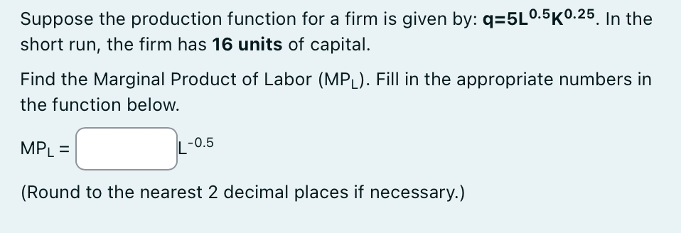 Suppose the production function for a firm is given by: q=5L0.5K0.25. In the
short run, the firm has 16 units of capital.
Find the Marginal Product of Labor (MPL). Fill in the appropriate numbers in
the function below.
MPL =
L-0.5
(Round to the nearest 2 decimal places if necessary.)