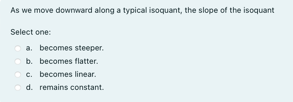 As we move downward along a typical isoquant, the slope of the isoquant
Select one:
a. becomes steeper.
b. becomes flatter.
c. becomes linear.
d. remains constant.