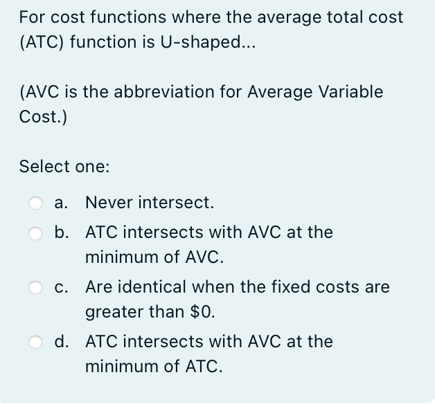 For cost functions where the average total cost
(ATC) function is U-shaped...
(AVC is the abbreviation for Average Variable
Cost.)
Select one:
a. Never intersect.
b. ATC intersects with AVC at the
minimum of AVC.
c. Are identical when the fixed costs are
greater than $0.
d. ATC intersects with AVC at the
minimum of ATC.