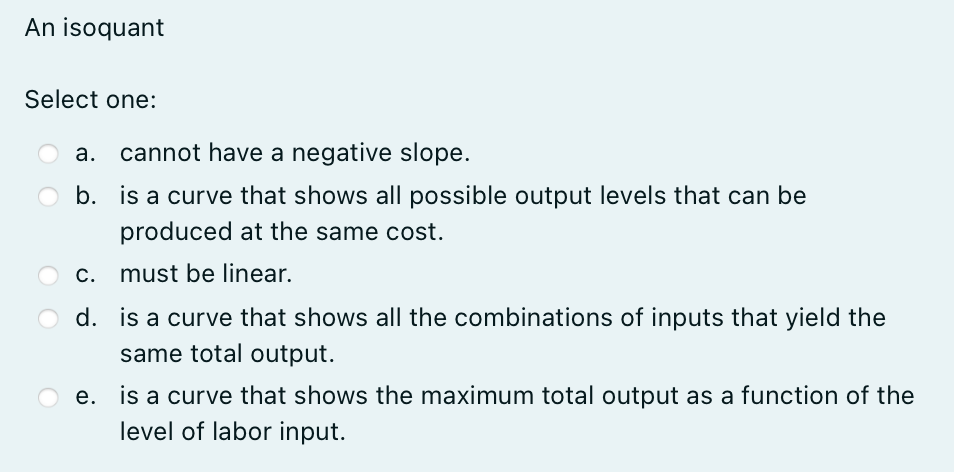 An isoquant
Select one:
a. cannot have a negative slope.
b.
is a curve that shows all possible output levels that can be
produced at the same cost.
c. must be linear.
d. is a curve that shows all the combinations of inputs that yield the
same total output.
e. is a curve that shows the maximum total output as a function of the
level of labor input.