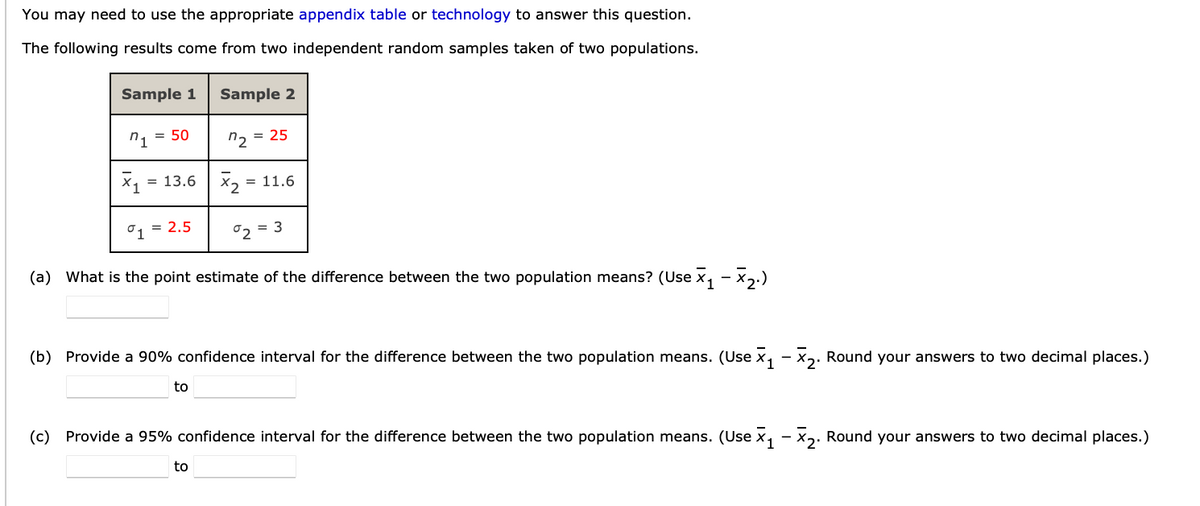 You may need to use the appropriate appendix table or technology to answer this question.
The following results come from two independent random samples taken of two populations.
Sample 1
1 = 50
X₁ = 13.6
= 2.5
Sample 2
to
2 = 25
x₂ = 11.6
°1
(a) What is the point estimate of the difference between the two population means? (Use X₁ − ×2.)
to
°2
= 3
(b) Provide a 90% confidence interval for the difference between the two population means. (Use X₁ X₂. Round your answers to two decimal places.)
(c) Provide a 95% confidence interval for the difference between the two population means. (Use x₁ − ×₂. Round your answers to two decimal places.)