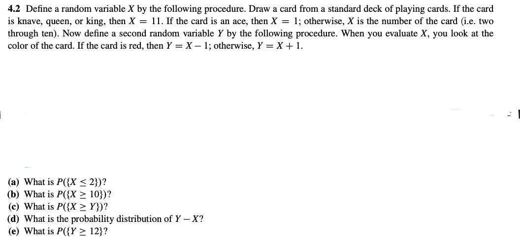 4.2 Define a random variable X by the following procedure. Draw a card from a standard deck of playing cards. If the card
is knave, queen, or king, then X = 11. If the card is an ace, then X = 1; otherwise, X is the number of the card (i.e. two
through ten). Now define a second random variable Y by the following procedure. When you evaluate X, you look at the
color of the card. If the card is red, then Y = X - 1; otherwise, Y = X + 1.
(a) What is P({X ≤ 2})?
(b) What is P({X ≥ 10})?
(c) What is P({X ≥ Y})?
(d) What is the probability distribution of Y - X?
(e) What is P({Y ≥ 12}?