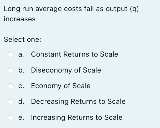 Long run average costs fall as output (q)
increases
Select one:
a. Constant Returns to Scale
b. Diseconomy of Scale
c. Economy of Scale
d. Decreasing Returns to Scale
e. Increasing Returns to Scale