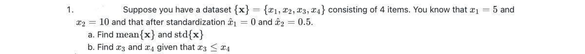 Suppose you have a dataset {x} = {x1, x2, x3, x4} consisting of 4 items. You know that x₁ = 5 and
= 0.5.
= 0 and £2
1.
x2 = 10 and that after standardization 1
a. Find mean{x} and std{x}
b. Find 3 and 4 given that 3 ≤ x4