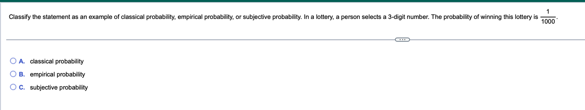 1
Classify the statement as an example of classical probability, empirical probability, or subjective probability. In a lottery, a person selects a 3-digit number. The probability of winning this lottery is 1000
A. classical probability
B. empirical probability
C. subjective probability