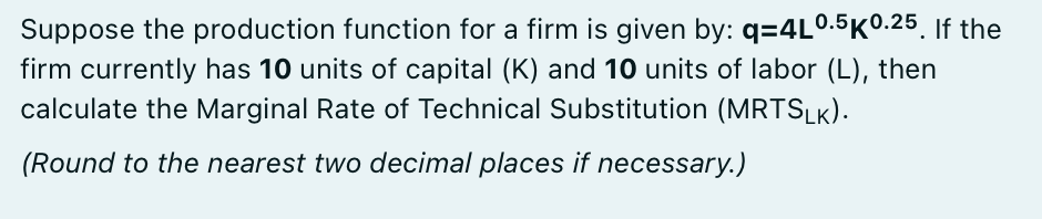 Suppose the production function for a firm is given by: q=4L0.5K0.25. If the
firm currently has 10 units of capital (K) and 10 units of labor (L), then
calculate the Marginal Rate of Technical Substitution (MRTSLK).
(Round to the nearest two decimal places if necessary.)