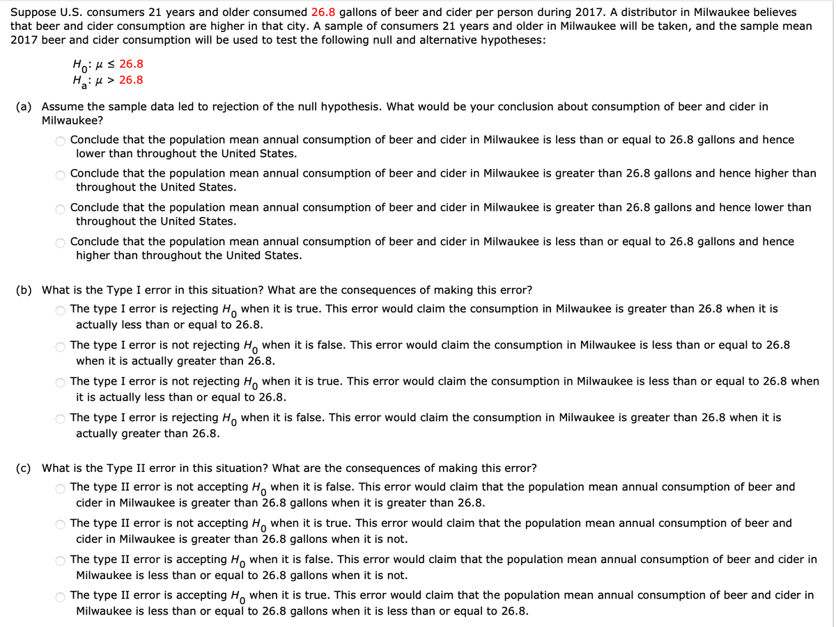 Suppose U.S. consumers 21 years and older consumed 26.8 gallons of beer and cider per person during 2017. A distributor in Milwaukee believes
that beer and cider consumption are higher in that city. A sample of consumers 21 years and older in Milwaukee will be taken, and the sample mean
2017 beer and cider consumption will be used to test the following null and alternative hypotheses:
Ηγ: μ ≤ 26.8
H:
a: > 26.8
(a) Assume the sample data led to rejection of the null hypothesis. What would be your conclusion about consumption of beer and cider in
Milwaukee?
O Conclude that the population mean annual consumption of beer and cider in Milwaukee is less than or equal to 26.8 gallons and hence
lower than throughout the United States.
Conclude that the population mean annual consumption of beer and cider in Milwaukee is greater than 26.8 gallons and hence higher than
throughout the United States.
Conclude that the population mean annual consumption of beer and cider in Milwaukee is greater than 26.8 gallons and hence lower than
throughout the United States.
Conclude that the population mean annual consumption of beer and cider in Milwaukee is less than or equal to 26.8 gallons and hence
higher than throughout the United States.
(b) What is the Type I error in this situation? What are the consequences of making this error?
The type I error is rejecting Ho when it is true. This error would claim the consumption in Milwaukee is greater than 26.8 when it is
actually less than or equal to 26.8.
○ The type I error is not rejecting Ho when it is false. This error would claim the consumption in Milwaukee is less than or equal to 26.8
when it is actually greater than 26.8.
The type I error is not rejecting Ho when it is true. This error would claim the consumption in Milwaukee is less than or equal to 26.8 when
it is actually less than or equal to 26.8.
○ The type I error is rejecting Ho when it is false. This error would claim the consumption in Milwaukee is greater than 26.8 when it is
actually greater than 26.8.
(c) What is the Type II error in this situation? What are the consequences of making this error?
○ The type II error is not accepting Ho when it is false. This error would claim that the population mean annual consumption of beer and
cider in Milwaukee is greater than 26.8 gallons when it is greater than 26.8.
The type II error is not accepting Ho when it is true. This error would claim that the population mean annual consumption of beer and
cider in Milwaukee is greater than 26.8 gallons when it is not.
The type II error is accepting Ho when it is false. This error would claim that the population mean annual consumption of beer and cider in
Milwaukee is less than or equal to 26.8 gallons when it is not.
The type II error is accepting Ho when it is true. This error would claim that the population mean annual consumption of beer and cider in
Milwaukee is less than or equal to 26.8 gallons when it is less than or equal to 26.8.