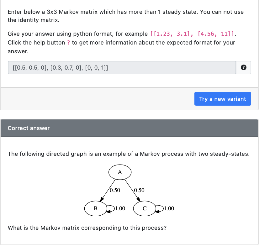 Enter below a 3x3 Markov matrix which has more than 1 steady state. You can not use
the identity matrix.
Give your answer using python format, for example [[1.23, 3.1], [4.56, 11]].
Click the help button ? to get more information about the expected format for your
answer.
[[0.5, 0.5, 0], [0.3, 0.7, 0], [0, 0, 1]]
Correct answer
The following directed graph is an example of a Markov process with two steady-states.
B
A
0.50
1.00
0.50
C
1.00
Try a new variant
What is the Markov matrix corresponding to this process?