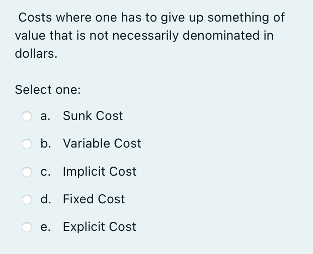 Costs where one has to give up something of
value that is not necessarily denominated in
dollars.
Select one:
a. Sunk Cost
b. Variable Cost
c. Implicit Cost
d. Fixed Cost
e. Explicit Cost