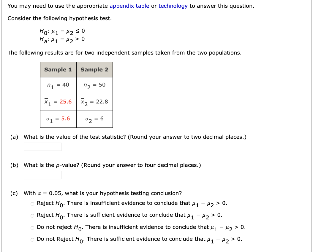 You may need to use the appropriate appendix table or technology to answer this question.
Consider the following hypothesis test.
Ho: “1 - U2 S 0
Ha: M₁ M₂ > 0
The following results are for two independent samples taken from the two populations.
Sample 1
1 = 40
x₁ = 25.6
°1
5.6
Sample 2
= 50
"2
X₂ = 22.8
02 = 6
(a) What is the value of the test statistic? (Round your answe to two decimal aces.)
(b) What is the p-value? (Round your answer to four decimal places.)
(c) With α = 0.05, what is your hypothesis testing conclusion?
o Reject Ho. There is insufficient evidence to conclude that μ₁ −μ₂ > 0.
Reject Ho. There is sufficient evidence to conclude that μ₁ −μ₂ > 0.
Do not reject Ho. There is insufficient evidence to conclude that μ₁ −μ₂ > 0.
Do not Reject Ho. There is sufficient evidence to conclude that μ₁ −μ₂ > 0.