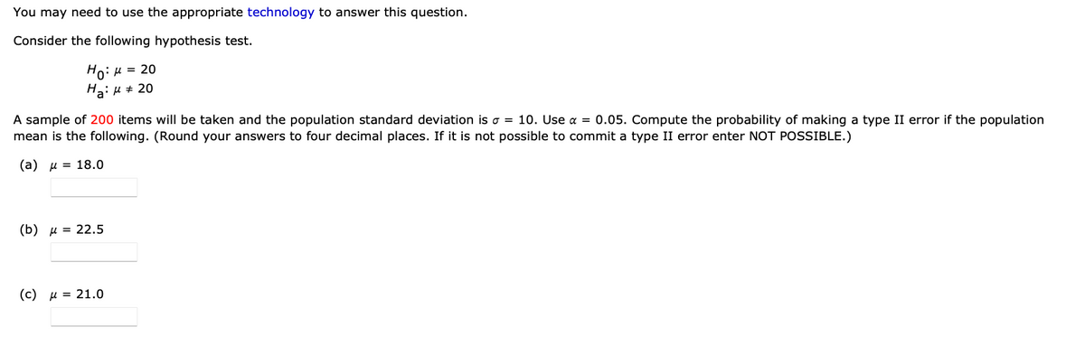 You may need to use the appropriate technology to answer this question.
Consider the following hypothesis test.
Ho: μ = 20
H₂:μ ‡ 20
A sample of 200 items will be taken and the population standard deviation is a = 10. Use α = 0.05. Compute the probability of making a type II error if the population
mean is the following. (Round your answers to four decimal places. If it is not possible to commit a type II error enter NOT POSSIBLE.)
(a) μ = 18.0
(b) μ = 22.5
(c) μ = 21.0