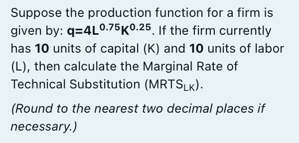 Suppose the production function for a firm is
given by: q=4L0.75K0.25. If the firm currently
has 10 units of capital (K) and 10 units of labor
(L), then calculate the Marginal Rate of
Technical Substitution (MRTSLK).
(Round to the nearest two decimal places if
necessary.)