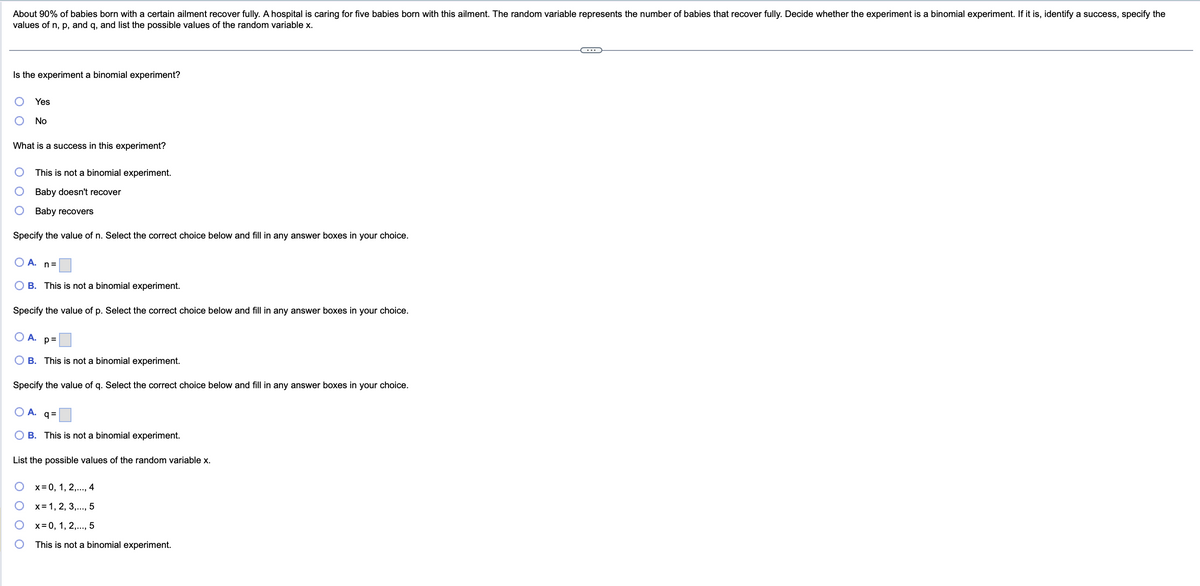 About 90% of babies born with a certain ailment recover fully. A hospital is caring for five babies born with this ailment. The random variable represents the number of babies that recover fully. Decide whether the experiment is a binomial experiment. If it is, identify a success, specify the
values of n, p, and q, and list the possible values of the random variable x.
Is the experiment a binomial experiment?
Yes
No
What is a success in this experiment?
This is not a binomial experiment.
Baby doesn't recover
Baby recovers
Specify the value of n. Select the correct choice below and fill in any answer boxes in your choice.
A. n=
B. This is not a binomial experiment.
Specify the value of p. Select the correct choice below and fill in any answer boxes in your choice.
A. p=
OB. This is not a binomial experiment.
Specify the value of q. Select the correct choice below and fill in any answer boxes in your choice.
O A. q=
B. This is not a binomial experiment.
List the possible values of the random variable x.
x = 0, 1, 2,..., 4
x= 1, 2, 3,..., 5
x = 0, 1, 2,..., 5
This is not a binomial experiment.