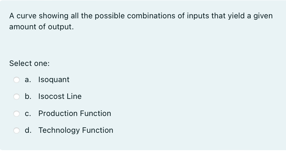 A curve showing all the possible combinations of inputs that yield a given
amount of output.
Select one:
a. Isoquant
b. Isocost Line
c. Production Function
d. Technology Function