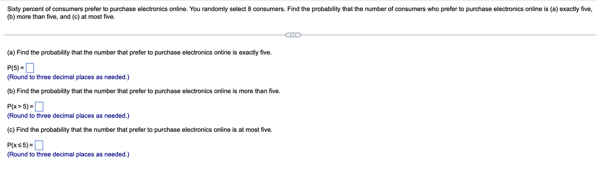 Sixty percent of consumers prefer to purchase electronics online. You randomly select 8 consumers. Find the probability that the number of consumers who prefer to purchase electronics online is (a) exactly five,
(b) more than five, and (c) at most five.
(a) Find the probability that the number that prefer to purchase electronics online is exactly five.
P(5)=
(Round to three decimal places as needed.)
(b) Find the probability that the number that prefer to purchase electronics online is more than five.
P(x > 5) =
(Round to three decimal places as needed.)
(c) Find the probability that the number that prefer to purchase electronics online is at most five.
P(x≤ 5) =
(Round to three decimal places as needed.)